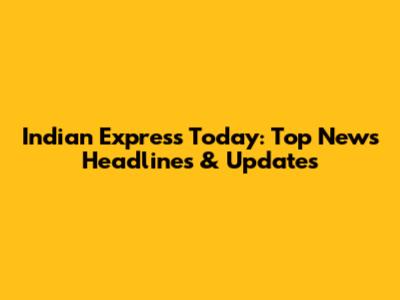 Indian Express Today: Top News Headlines & Updates