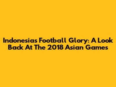 Indonesia's Football Glory: A Look Back At The 2018 Asian Games