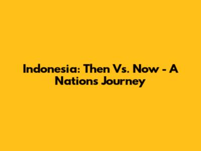 Indonesia: Then Vs. Now - A Nation's Journey