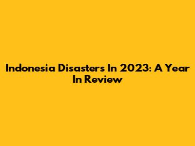 Indonesia Disasters In 2023: A Year In Review