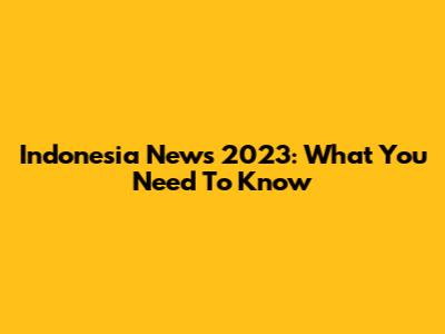 Indonesia News 2023: What You Need To Know