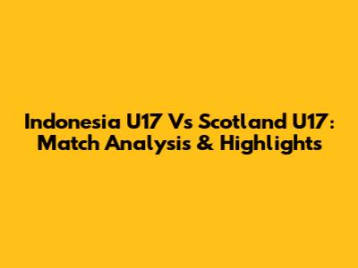 Indonesia U17 Vs Scotland U17: Match Analysis & Highlights