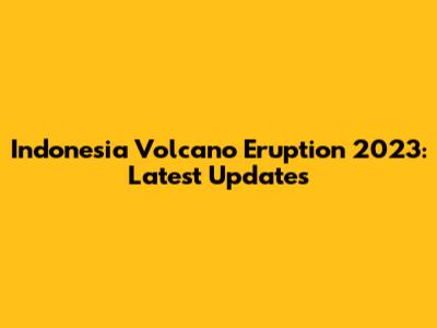 Indonesia Volcano Eruption 2023: Latest Updates