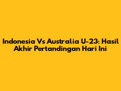 Indonesia Vs Australia U-23: Hasil Akhir Pertandingan Hari Ini