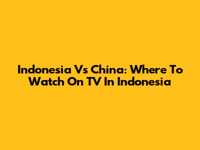 Indonesia Vs China: Where To Watch On TV In Indonesia