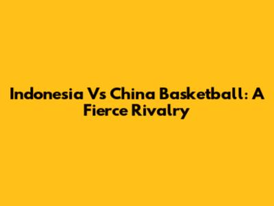 Indonesia Vs China Basketball: A Fierce Rivalry