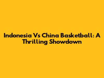 Indonesia Vs China Basketball: A Thrilling Showdown