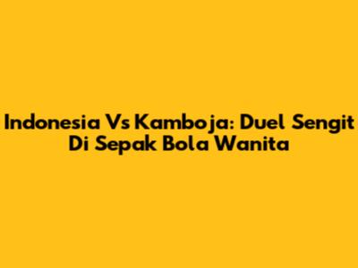 Indonesia Vs Kamboja: Duel Sengit Di Sepak Bola Wanita