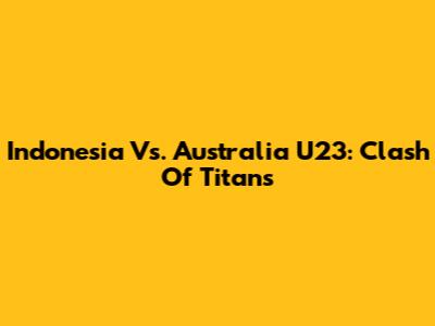 Indonesia Vs. Australia U23: Clash Of Titans