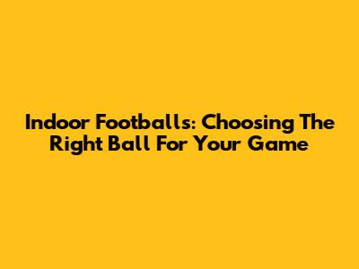 Indoor Footballs: Choosing The Right Ball For Your Game