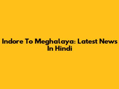 Indore To Meghalaya: Latest News In Hindi