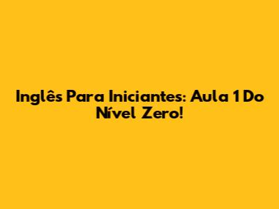 Inglês Para Iniciantes: Aula 1 Do Nível Zero!