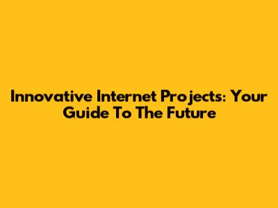Innovative Internet Projects: Your Guide To The Future