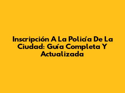 Inscripción A La Policía De La Ciudad: Guía Completa Y Actualizada