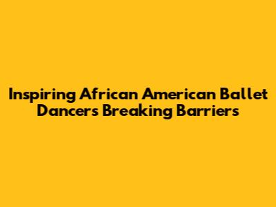 Inspiring African American Ballet Dancers Breaking Barriers