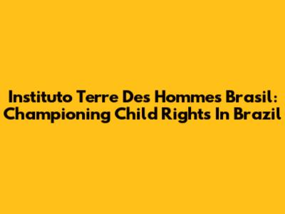 Instituto Terre Des Hommes Brasil: Championing Child Rights In Brazil