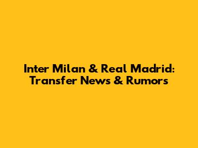Inter Milan & Real Madrid: Transfer News & Rumors