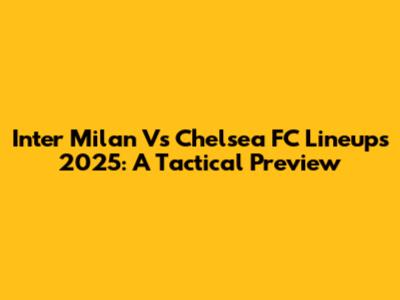 Inter Milan Vs Chelsea FC Lineups 2025: A Tactical Preview