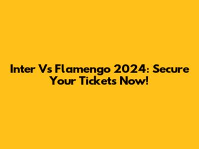 Inter Vs Flamengo 2024: Secure Your Tickets Now!