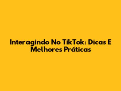 Interagindo No TikTok: Dicas E Melhores Práticas