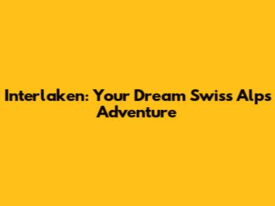 Interlaken: Your Dream Swiss Alps Adventure