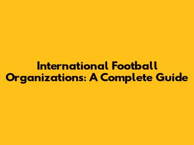 International Football Organizations: A Complete Guide