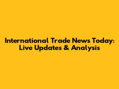 International Trade News Today: Live Updates & Analysis