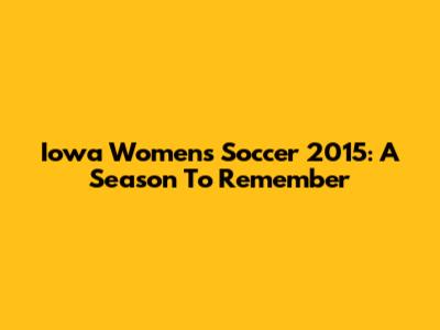 Iowa Women's Soccer 2015: A Season To Remember