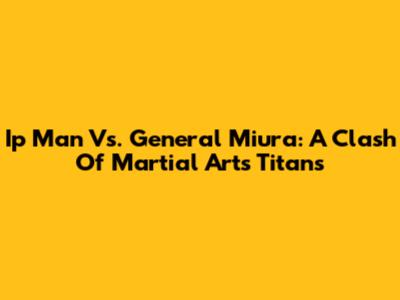 Ip Man Vs. General Miura: A Clash Of Martial Arts Titans