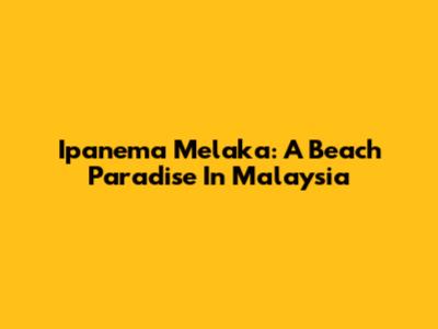 Ipanema Melaka: A Beach Paradise In Malaysia