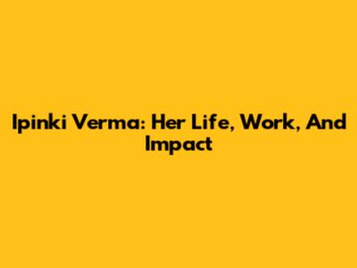 Ipinki Verma: Her Life, Work, And Impact