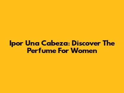 Ipor Una Cabeza: Discover The Perfume For Women