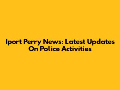 Iport Perry News: Latest Updates On Police Activities
