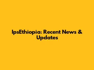 IpsEthiopia: Recent News & Updates
