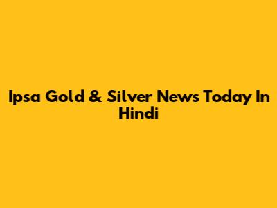 Ipsa Gold & Silver News Today In Hindi