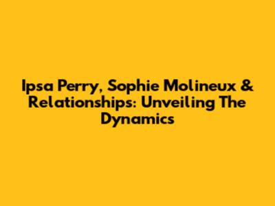 Ipsa Perry, Sophie Molineux & Relationships: Unveiling The Dynamics
