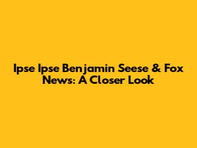 Ipse Ipse Benjamin Seese & Fox News: A Closer Look