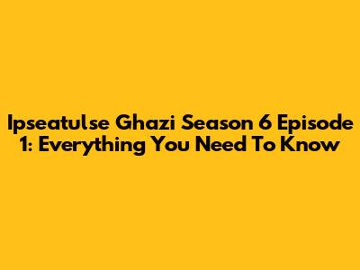 Ipseatulse Ghazi Season 6 Episode 1: Everything You Need To Know