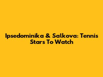 Ipsedominika & Salkova: Tennis Stars To Watch