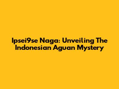 Ipsei9se Naga: Unveiling The Indonesian Aguan Mystery