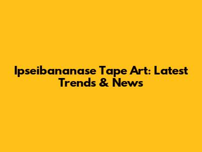 Ipseibananase Tape Art: Latest Trends & News