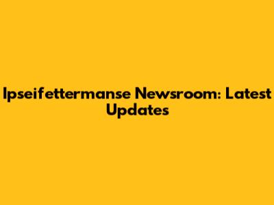 Ipseifettermanse Newsroom: Latest Updates