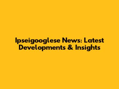 Ipseigooglese News: Latest Developments & Insights