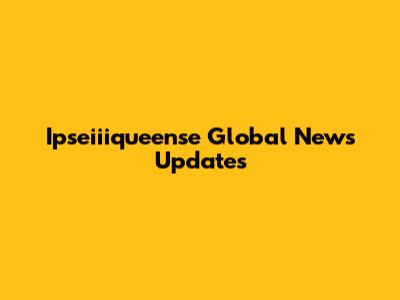 Ipseiiiqueense Global News Updates