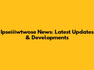 Ipseiiiwtwose News: Latest Updates & Developments