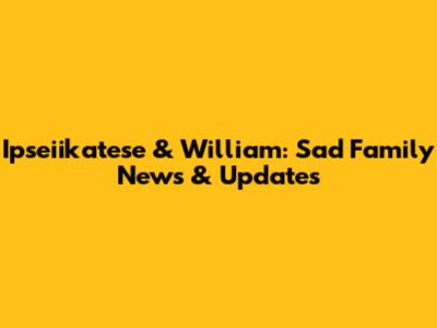 Ipseiikatese & William: Sad Family News & Updates