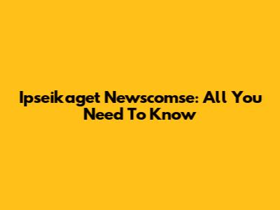 Ipseikaget Newscomse: All You Need To Know