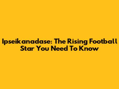 Ipseikanadase: The Rising Football Star You Need To Know