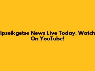 Ipseikgetse News Live Today: Watch On YouTube!