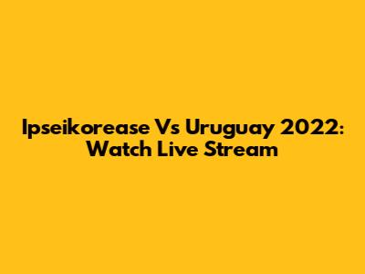 Ipseikorease Vs Uruguay 2022: Watch Live Stream